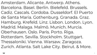 Amsterdam. Alicante. Antwerp. Athens.
Barcelona. Basel. Berlin. Bielefeld. Brussels.
Cadiz. Cascals. Cordoba. Dusseldorf. El Puerto
de Santa Maria. Gothenburg. Granada. Graz.
Hamburg. Krefeld. Linz. Lisbon. London. Lyon.
Madrid. Malaga. Malmö. Munich. Murcia.
Oberhausen. Oslo. Paris. Porto. Riga.
Rotterdam. Sevilla. Stockholm. Stuttgart.
Thessaloniki. Vienna. Warsaw. Zaragoza.
Zurich. Atlanta. Salt Lake City. Beirut. & More.
6
 