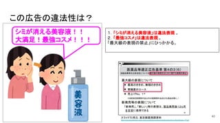 この広告の違法性は？
40
１．「シミが消える美容液」は違法表現 。
２．「最強コスメ」は違法表現 。
「最大級の表現の禁止」にひっかかる。
スライド引用元：東京都薬務課資料
https://www.fukushihoken.metro.tok...