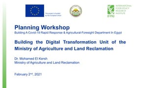 This project is funded
by the European Union
Planning Workshop
Building A Covid-19 Rapid Response & Agricultural-Foresight Department In Egypt
Building the Digital Transformation Unit of the
Ministry of Agriculture and Land Reclamation
Dr. Mohamed El Kersh
Ministry of Agriculture and Land Reclamation
February 2nd, 2021
 