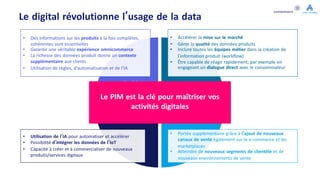 Le digital révolutionne l’usage de la data
Expérience
Digitale
OpérationnelDigi
tal
Ecosystème
Digital
Innovation
Digitale
• Portée supplémentaire grâce à l'ajout de nouveaux
canaux de vente également sur le e-commerce et les
marketplaces
• Atteindre de nouveaux segments de clientèle et de
nouveaux environnements de vente
• Utilisation de l'IA pour automatiser et accélérer
• Possibilité d'intégrer les données de l’IoT
• Capacité à créer et à commercialiser de nouveaux
produits/services digitaux
• Accélérer la mise sur le marché
• Gérer la qualité des données produits
• Inclure toutes les équipes métier dans la création de
l’information produit (workflow)
• Être capable de réagir rapidement, par exemple en
engageant un dialogue direct avec le consommateur
• Des informations sur les produits à la fois complètes,
cohérentes sont essentielles
• Garantir une véritable expérience omnicommerce
• La richesse des données produit donne un contexte
supplémentaire aux clients
• Utilisation de règles, d'automatisation et de l'IA
Le PIM est la clé pour maîtriser vos
activités digitales
 