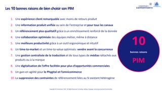 Copyright © Contentserv 2021. All Rights Reserved. Including: adding, changing, removing presented functionality.
Les 10 bonnes raisons de bien choisir son PIM
1. Une expérience client remarquable avec moins de retours produit
2. Une information produit unifiée au sein de l’entreprise et pour tous les canaux
3. Un référencement plus qualitatif grâce à un enrichissement renforcé de la donnée
4. Une collaboration optimisée des équipes métier, même à distance
5. Une meilleure productivité grâce à un outil ergonomique et intuitif
6. Un time-to-market et un time-to-value optimisés: vendre avant la concurrence
7. Une gestion centralisée de la traduction et de tous types de médias rattachés aux
produits ou à la marque
8. Une digitalisation de l’offre facilitée pour plus d’opportunités commerciales
9. Un gain en agilité pour le Phygital et l’omnicommerce
10. La suppression des contraintes de référencement liées au SI existant hétérogène
10
bonnes raisons
PIM
 
