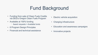 Fund Background
• Funding from sale of Clean Fuels Credits
via DEQ’s Oregon Clean Fuels Program
• Available at 100% funding
 Award requests > Available funds
• 6 Program Design Principles
• Financial and technical assistance
• Electric vehicle acquisition
• Charging infrastructure
• Education and awareness campaigns
• Innovative projects
 