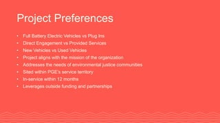 Project Preferences
• Full Battery Electric Vehicles vs Plug Ins
• Direct Engagement vs Provided Services
• New Vehicles vs Used Vehicles
• Project aligns with the mission of the organization
• Addresses the needs of environmental justice communities
• Sited within PGE’s service territory
• In-service within 12 months
• Leverages outside funding and partnerships
 