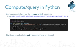 Compute/query in Python
Queries are made via the get() operation (seen previously).
Compute are declared via the register_eval() operation:


• See https://github.com/eclipse-zenoh/zenoh-python/blob/master/examples/zenoh/z_eval.py
import datetime


from zenoh import Zenoh


def eval_callback(get_request):


get_request.reply("/demo/example/eval", "It's {}".format(datetime.datetime.now().time()))


z = Zenoh({})


workspace = z.workspace()


workspace.register_eval("/demo/example/eval", eval_callback)
 
