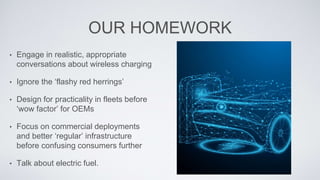 OUR HOMEWORK
• Engage in realistic, appropriate
conversations about wireless charging
• Ignore the ‘flashy red herrings’
• Design for practicality in fleets before
‘wow factor’ for OEMs
• Focus on commercial deployments
and better ‘regular’ infrastructure
before confusing consumers further
• Talk about electric fuel.
 