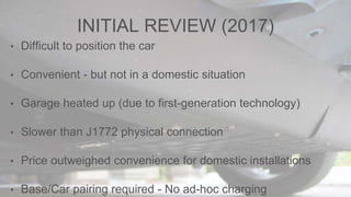INITIAL REVIEW (2017)
• Difficult to position the car
• Convenient - but not in a domestic situation
• Garage heated up (due to first-generation technology)
• Slower than J1772 physical connection
• Price outweighed convenience for domestic installations
• Base/Car pairing required - No ad-hoc charging
 
