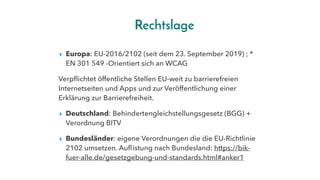 Rechtslage
▸ Europa: EU-2016/2102 (seit dem 23. September 2019) ; *
EN 301 549 -Orientiert sich an WCAG
Verpflichtet öffentliche Stellen EU-weit zu barrierefreien
Internetseiten und Apps und zur Veröffentlichung einer
Erklärung zur Barrierefreiheit.
▸ Deutschland: Behindertengleichstellungsgesetz (BGG) +
Verordnung BITV
▸ Bundesländer: eigene Verordnungen die die EU-Richtlinie
2102 umsetzen. Auflistung nach Bundesland: https://bik-
fuer-alle.de/gesetzgebung-und-standards.html#anker1
 