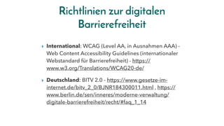 Richtlinien zur digitalen
Barrierefreiheit
▸ International: WCAG (Level AA, in Ausnahmen AAA) -
Web Content Accessibility Guidelines (internationaler
Webstandard für Barrierefreiheit) - https://
www.w3.org/Translations/WCAG20-de/
▸ Deutschland: BITV 2.0 - https://www.gesetze-im-
internet.de/bitv_2_0/BJNR184300011.html , https://
www.berlin.de/sen/inneres/moderne-verwaltung/
digitale-barrierefreiheit/recht/#faq_1_14
 