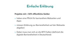 Einfache Erklärung
Projekte mit > 50% öffentliche Gelder
▸ haben eine Pflicht für barrierefreie Webseiten und
Apps
▸ müssen Erklärung zur Barrierefreiheit auf der Webseite
abgeben
▸ Dabei muss man sich an die BITV halten (definiert die
digitale Barrierefreiheit in Deutschland)
 