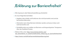„Erklärung zur Barrierefreiheit“
▸ Wie Impressum oder Datenschutzerklärung erforderlich
▸ Es muss Folgendes beinhalten
▸ Angaben über Inhalte und Funktionen die nicht barrierefrei sind und die
barrierefreie Alternative
▸ Information wann diese Barrieren behoben werden und warum diese noch
nicht barrierefrei sind
▸ Kontaktformular zum melden von Barrieren und Ansprechpartner. Transparenz
über den Feedback-Prozess
▸ Weitere Infos unter: https://www.bitvtest.de/bitv_test/
das_testverfahren_im_detail/vertiefend/die_erklaerung_zur_barrierefreiheit.html
▸ https://www.e-recht24.de/barrierefreiheitserklaerung.html
 