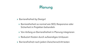 Planung
▸ Barrierefreiheit by Design! 
▸ Barrierefreiheit so normal wie SEO, Responsive oder
Sicherheit in Projekten behandeln
▸ Von Anfang an Barrierefreiheit in Planung integrieren
▸ Reduziert Kosten durch aufwendiges Umbauen
▸ Barrierefreiheit nach jedem Zwischenschritt testen
 