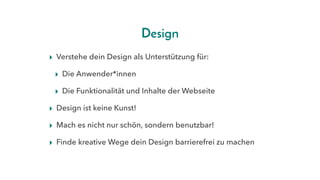 Design
▸ Verstehe dein Design als Unterstützung für:
▸ Die Anwender*innen
▸ Die Funktionalität und Inhalte der Webseite
▸ Design ist keine Kunst!
▸ Mach es nicht nur schön, sondern benutzbar! 
▸ Finde kreative Wege dein Design barrierefrei zu machen
 