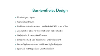 Barrierefreies Design
▸ Eindeutiges Layout
▸ Genug Weißraum
▸ Farbkontrast mindestens Level AA (WCAG) oder höher
▸ Zusätzlicher Style für Informationen neben Farbe
▸ Website in Schwarz/Weiß testen
▸ Links innerhalb von Text immer unterstreichen!
▸ Focus Style zusammen mit Hover Style designen
▸ Sparsam mit Uppercase und Kursiv sein
 