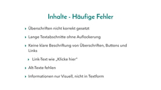 Inhalte - Häufige Fehler
▸ Überschriften nicht korrekt gesetzt
▸ Lange Textabschnitte ohne Auflockerung
▸ Keine klare Beschriftung von Überschriften, Buttons und
Links
▸ Link-Text wie „Klicke hier“
▸ Alt-Texte fehlen
▸ Informationen nur Visuell, nicht in Textform
 