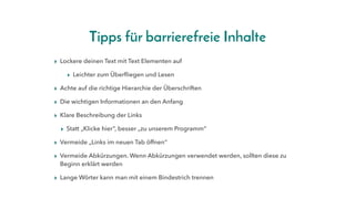 Tipps für barrierefreie Inhalte
▸ Lockere deinen Text mit Text Elementen auf
▸ Leichter zum Überfliegen und Lesen
▸ Achte auf die richtige Hierarchie der Überschriften
▸ Die wichtigen Informationen an den Anfang
▸ Klare Beschreibung der Links
▸ Statt „Klicke hier“, besser „zu unserem Programm“
▸ Vermeide „Links im neuen Tab öffnen“
▸ Vermeide Abkürzungen. Wenn Abkürzungen verwendet werden, sollten diese zu
Beginn erklärt werden
▸ Lange Wörter kann man mit einem Bindestrich trennen
 