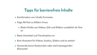Tipps für barrierefreie Inhalte
▸ Kombination von Inhalts Formaten
▸ Füge Alt-Text zu Bildern hinzu
▸ Biete Inhalte aus Videos, Gifs und Bildern zusätzlich als Text
an
▸ Biete Untertitel und Transkription an
▸ Kein Autostart für Videos, Audios, Sliders und so weiter!
▸ Verwende keine flackernden oder stark bewegenden
Elemente!
 