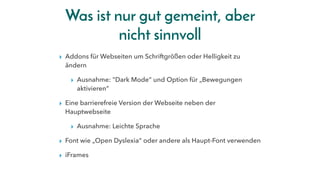 Was ist nur gut gemeint, aber
nicht sinnvoll
▸ Addons für Webseiten um Schriftgrößen oder Helligkeit zu
ändern
▸ Ausnahme: "Dark Mode“ und Option für „Bewegungen
aktivieren“
▸ Eine barrierefreie Version der Webseite neben der
Hauptwebseite
▸ Ausnahme: Leichte Sprache
▸ Font wie „Open Dyslexia“ oder andere als Haupt-Font verwenden
▸ iFrames
 