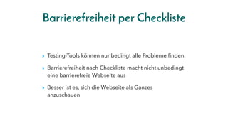 Barrierefreiheit per Checkliste
▸ Testing-Tools können nur bedingt alle Probleme finden
▸ Barrierefreiheit nach Checkliste macht nicht unbedingt
eine barrierefreie Webseite aus
▸ Besser ist es, sich die Webseite als Ganzes
anzuschauen
 
