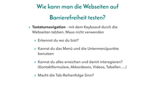 Wie kann man die Webseiten auf
Barrierefreiheit testen?
▸ Tastaturnavigation - mit dem Keyboard durch die
Webseiten tabben. Maus nicht verwenden
▸ Erkennst du wo du bist?
▸ Kannst du das Menü und die Untermenüpunkte
benutzen
▸ Kannst du alles erreichen und damit interagieren?
(Kontaktformulare, Akkordeons, Videos, Tabellen …)
▸ Macht die Tab-Reihenfolge Sinn?
 