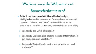 Wie kann man die Webseiten auf
Barrierefreiheit testen?
▸ Seite in schwarz und Weiß und bei niedriger
Helligkeit ansehen (entweder Screenshot machen und
diesen in Schwarz und Weiß umwandeln (oder mit
einem Tool wie Sim Daltonism) und Helligkeit dämpfen)
▸ Kannst du alle Links erkennen?
▸ Kannst du Grafiken und andere visuelle Informationen
gut erkennen und verstehen?
▸ Kannst du Texte, Menüs und anderes gut lesen und
erkennen?
 
