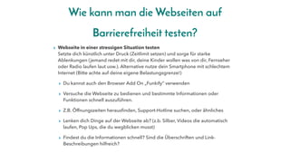 Wie kann man die Webseiten auf
Barrierefreiheit testen?
▸ Webseite in einer stressigen Situation testen
Setzte dich künstlich unter Druck (Zeitlimit setzen) und sorge für starke
Ablenkungen (jemand redet mit dir, deine Kinder wollen was von dir, Fernseher
oder Radio laufen laut usw.). Alternative nutze dein Smartphone mit schlechtem
Internet (Bitte achte auf deine eigene Belastungsgrenze!)
▸ Du kannst auch den Browser Add On „Funkify“ verwenden
▸ Versuche die Webseite zu bedienen und bestimmte Informationen oder
Funktionen schnell auszuführen.
▸ Z.B. Öffnungszeiten herausfinden, Support-Hotline suchen, oder ähnliches
▸ Lenken dich Dinge auf der Webseite ab? (z.b. Silber, Videos die automatisch
laufen, Pop Ups, die du wegblicken musst)
▸ Findest du die Informationen schnell? Sind die Überschriften und Link-
Beschreibungen hilfreich?
 