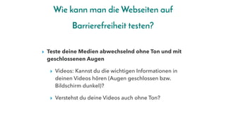 Wie kann man die Webseiten auf
Barrierefreiheit testen?
▸ Teste deine Medien abwechselnd ohne Ton und mit
geschlossenen Augen
▸ Videos: Kannst du die wichtigen Informationen in
deinen Videos hören (Augen geschlossen bzw.
Bildschirm dunkel)?
▸ Verstehst du deine Videos auch ohne Ton?
 