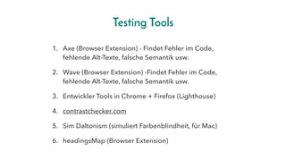 Testing Tools
1. Axe (Browser Extension) - Findet Fehler im Code,
fehlende Alt-Texte, falsche Semantik usw.
2. Wave (Browser Extension) -Findet Fehler im Code,
fehlende Alt-Texte, falsche Semantik usw.
3. Entwickler Tools in Chrome + Firefox (Lighthouse)
4. contrastchecker.com
5. Sim Daltonism (simuliert Farbenblindheit, für Mac)
6. headingsMap (Browser Extension)
 