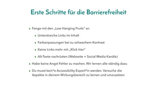 Erste Schritte für die Barrierefreiheit
▸ Fange mit den „Low Hanging Fruits“ an
▸ Unterstreiche Links im Inhalt
▸ Farbanpassungen bei zu schwachem Kontrast
▸ Keine Links mehr mit „Klick hier“
▸ Alt-Texte nachrüsten (Webseite + Social Media Kanäle)
▸ Habe keine Angst Fehler zu machen. Wir lernen alle ständig dazu
▸ Du musst kein*e Accessibility-Expert*in werden. Versuche die
Aspekte in deinem Wirkungsbereich zu lernen und umzusetzen
 