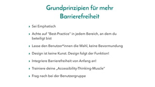 Grundprinzipien für mehr
Barrierefreiheit
▸ Sei Emphatisch
▸ Achte auf "Best-Practice" in jedem Bereich, an dem du
beteiligt bist
▸ Lasse den Benutzer*innen die Wahl, keine Bevormundung
▸ Design ist keine Kunst. Design folgt der Funktion!
▸ Integriere Barrierefreiheit von Anfang an!
▸ Trainiere deine „Accessibility-Thinking-Muscle“
▸ Frag nach bei der Benutzergruppe
 