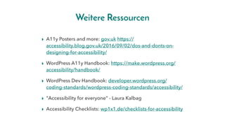 Weitere Ressourcen
▸ A11y Posters and more: gov.uk https://
accessibility.blog.gov.uk/2016/09/02/dos-and-donts-on-
designing-for-accessibility/
▸ WordPress A11y Handbook: https://make.wordpress.org/
accessibility/handbook/
▸ WordPress Dev Handbook: developer.wordpress.org/
coding-standards/wordpress-coding-standards/accessibility/
▸ "Accessibility for everyone“ - Laura Kalbag
▸ Accessibility Checklists: wp1x1.de/checklists-for-accessibility
 