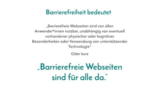 „Barrierefreie Webseiten sind von allen
Anwender*innen nutzbar, unabhängig von eventuell
vorhandener physischer oder kognitiver
Besonderheiten oder Verwendung von unterstützender
Technologie“
„Barrierefreie Webseiten
sind für alle da.“
Oder kurz
Barrierefreiheit bedeutet
 