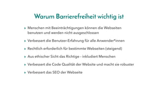 Warum Barrierefreiheit wichtig ist
▸ Menschen mit Beeinträchtigungen können die Webseiten
benutzen und werden nicht ausgeschlossen
▸ Verbessert die Benutzer-Erfahrung für alle Anwender*innen
▸ Rechtlich erforderlich für bestimmte Webseiten (steigend)
▸ Aus ethischer Sicht das Richtige - inkludiert Menschen
▸ Verbessert die Code Qualität der Website und macht sie robuster
▸ Verbessert das SEO der Webseite
 