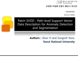 딥러닝 논문 읽기모임
이미지처리팀
Patch SVDD : Path-level Support Vector
Data Description for Anomaly Detection
and Segmentation
Authors : Jihun Yi and Sungroh Yoon,
Seoul National University
Feb/28/2021
ACCV 2020
김병현 박동훈 안종식 홍은기 허다운
 