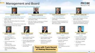 Management and Board
16
Track Record of Delivering Shareholder Value
DAVID PALMER
President, Chief Executive Officer and Director
MARCO GAGNON
Executive Vice President and Director
YVES DESSUREAULT
Chief Operating Officer
PATRICK LANGLOIS
Vice President, Corporate Development
▷ Former President and CEO of Adventure
Gold (2007 to 2016)
▷ Has over 25 years of experience in Project
Acquisition, Exploration and Mine
Development
▷ Former President and CEO of Probe Mines
(2003 to 2015)
▷ 2015: PDAC Bill Dennis Award for a Canadian
Mineral Discovery
▷ 2015: Northern Miner Mining Person of the Year
▷ 2014: Prospector of the Year, Ontario
▷ Former COO of Probe Mines
(2014-2015)
▷ Has over 25 years of experience in
Operations, Project Evaluation and
Mine Development
▷ Former Vice President of Probe
Mines (2012 to 2015)
▷ Has over 15 years of experience in
Corporate Development, Venture
Capital and Investment Banking
JAMIE SOKALSKY
Chairman
▷ Currently, Director of
Agnico Eagle Mines and
Royal Gold
▷ Former President and
CEO
of Barrick Gold
Corporation (2012-2014)
▷ Former CFO of Barrick
Gold Corporation (1999 to
2012)
GORD MCCREARY
Director
▷ Former Director of Probe
Mines (2012 to 2015)
▷ Former CEO of Newcastle
Gold and Baffinland Iron
Mines
▷ Founding Officer of
Kinross Gold
▷ Former Director of Probe
Mines (2001 to 2015)
▷ Founder of Peterson
McVicar LLP
▷ Has 20 years of
experience
as a corporate securities
lawyer
DENNIS PETERSON
Director
BASIL HAYMANN
Director
▷ Former Director of Probe
Mines (2013 to 2015)
▷ Entrepreneur, currently
Chairman of FabriTec
Structures LLC
Team with Track Record
of Making Discoveries
JAMIE HORVAT
Director
▷ Former Director, Global
Equities, for a large U.K.
based Asset Manager
▷ CIO Oberon Capital
Corporation
▷ Director, Troilus Gold
Corp
 