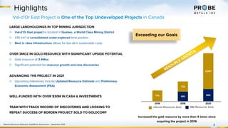 682
866
770
722
2,557
2016 2018 2020
Highlights
3
M&I Resources (koz)
Inferred Resources (koz)
Increased the gold resource by more than 4 times since
acquiring the project in 2016
1 Mineral Resources Statement, GoldMinds Geoservices – September 2019
Val-d’Or East Project is One of the Top Undeveloped Projects in Canada
RESOURCE GROWTH
Exceeding our Goals
LARGE LANDHOLDINGS IN TOP MINING JURISDICTION
▷ Val-d’Or East project is located in Quebec, a World Class Mining District
▷ 435 km2 of consolidated under-explored land position
▷ Best in class infrastructure allows for low all-in sustainable costs
OVER 3MOZ IN GOLD RESOURCE WITH SIGNIFICANT UPSIDE POTENTIAL
▷ Gold resource of 3.4Moz
▷ Significant potential for resource growth and new discoveries
ADVANCING THE PROJECT IN 2021
▷ Upcoming milestones include Updated Resource Estimate and Preliminary
Economic Assessment (PEA)
WELL-FUNDED WITH OVER $30M IN CASH & INVESTMENTS
TEAM WITH TRACK RECORD OF DISCOVERIES AND LOOKING TO
REPEAT SUCCESS OF BORDEN PROJECT SOLD TO GOLDCORP
 