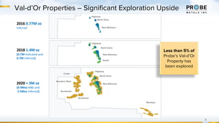 Val-d’Or Properties – Significant Exploration Upside
7
Less than 5% of
Probe’s Val-d’Or
Property has
been explored
2016 0.77M oz
Inferred
2018 1.4M oz
(0.7M Indicated and
0.7M Inferred)
2020 + 3M oz
(0.9Moz M&I and
2.5Moz Inferred)
Highway
North Zone
New Beliveau
North Zone
Highway
New Beliveau
South
Highway
North Zone
New Beliveau
Creek
Bussière West
Southwest
Southeast
Monique
 