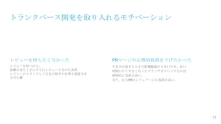 トランクベース開発を取り入れるモチベーション
13
レビューを待つのも、
依頼が来たときにすぐにレビューするのも負荷
レビューがスタックして自分が相手の仕事を遅延させ
るのも嫌
レビューを待ちたくなかった PRマージの心理的負荷を下げたかった
不具合が起きたときの影響範囲が大きいため、長い
時間かけて大きくなったブランチをマージするのは
精神的に負荷が高い。
また、巨大PRはレビュアーにも負荷が高い。
 