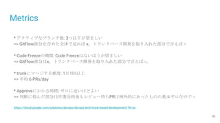 Metrics
18
* アクティブなブランチ数: 3つ以下が望ましい
=> GitFlow部分を含めた全体で見れば x。トランクベース開発を取り入れた部分で言えば ○
* Code Freezeの期間: Code Freezeはないほうが望ましい
=> GitFlow部分はx。トランクベース開発を取り入れた部分で言えば ○。
* trunkにマージする頻度: 1日1回以上
=> 平均 6 PRs/day
* Approveにかかる時間: ゼロに近いほどよい
=> 判断に悩んだ部分は作業分担後もレビュー待ちPRは例外的にあったものの基本ゼロなので ○
https://cloud.google.com/solutions/devops/devops-tech-trunk-based-development/?hl=ja
 