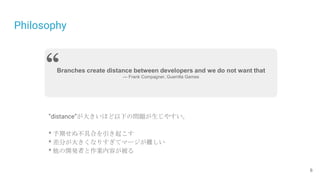 Philosophy
6
Branches create distance between developers and we do not want that
— Frank Compagner, Guerrilla Games
“
”distance”が大きいほど以下の問題が生じやすい。
* 予期せぬ不具合を引き起こす
* 差分が大きくなりすぎてマージが難しい
* 他の開発者と作業内容が被る
 