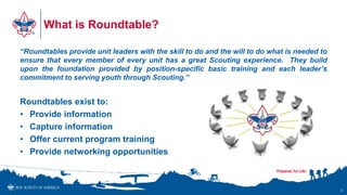 What is Roundtable?
“Roundtables provide unit leaders with the skill to do and the will to do what is needed to
ensure that every member of every unit has a great Scouting experience. They build
upon the foundation provided by position-specific basic training and each leader’s
commitment to serving youth through Scouting.”
Roundtables exist to:
• Provide information
• Capture information
• Offer current program training
• Provide networking opportunities
4
 