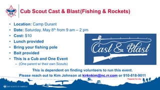 Cub Scout Cast & Blast(Fishing & Rockets)
• Location: Camp Durant
• Date: Saturday, May 8th from 9 am – 2 pm
• Cost: $10
• Lunch provided
• Bring your fishing pole
• Bait provided
• This is a Cub and One Event
– (One parent w/ their own Scouts)
This is dependent on finding volunteers to run this event.
Please reach out to Kim Johnson at kirknkim@nc.rr.com or 910-818-9011
 