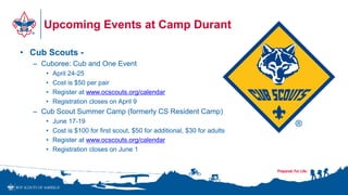 Upcoming Events at Camp Durant
• Cub Scouts -
– Cuboree: Cub and One Event
• April 24-25
• Cost is $50 per pair
• Register at www.ocscouts.org/calendar
• Registration closes on April 9
– Cub Scout Summer Camp (formerly CS Resident Camp)
• June 17-19
• Cost is $100 for first scout, $50 for additional, $30 for adults
• Register at www.ocscouts.org/calendar
• Registration closes on June 1
•1
 