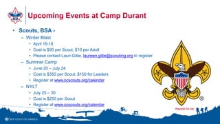 Upcoming Events at Camp Durant
• Scouts, BSA -
– Winter Blast
• April 16-18
• Cost is $90 per Scout, $10 per Adult
• Please contact Lauri Gillie, laureen.gillie@scouting.org to register
– Summer Camp
• June 20 – July 24
• Cost is $350 per Scout, $150 for Leaders
• Register at www.ocscouts.org/calendar
– NYLT
• July 25 – 30
• Cost is $250 per Scout
• Register at www.ocscouts.org/calendar
•1
 