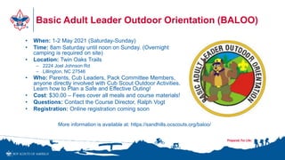 Basic Adult Leader Outdoor Orientation (BALOO)
• When: 1-2 May 2021 (Saturday-Sunday)
• Time: 8am Saturday until noon on Sunday. (Overnight
camping is required on site)
• Location: Twin Oaks Trails
– 2224 Joel Johnson Rd
– Lillington, NC 27546
• Who: Parents, Cub Leaders, Pack Committee Members,
anyone directly involved with Cub Scout Outdoor Activities.
Learn how to Plan a Safe and Effective Outing!
• Cost: $30.00 – Fees cover all meals and course materials!
• Questions: Contact the Course Director, Ralph Vogt
• Registration: Online registration coming soon
More information is available at: https://sandhills.ocscouts.org/baloo/
 