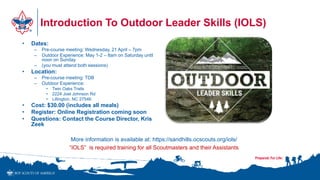 Introduction To Outdoor Leader Skills (IOLS)
• Dates:
– Pre-course meeting: Wednesday, 21 April – 7pm
– Outdoor Experience: May 1-2 – 8am on Saturday until
noon on Sunday
– (you must attend both sessions)
• Location:
– Pre-course meeting: TDB
– Outdoor Experience:
• Twin Oaks Trails
• 2224 Joel Johnson Rd
• Lillington, NC 27546
• Cost: $30.00 (includes all meals)
• Register: Online Registration coming soon
• Questions: Contact the Course Director, Kris
Zeek
More information is available at: https://sandhills.ocscouts.org/iols/
“IOLS” is required training for all Scoutmasters and their Assistants
 