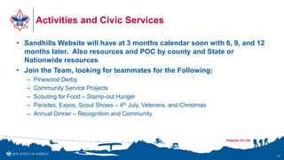 Activities and Civic Services
• Sandhills Website will have at 3 months calendar soon with 6, 9, and 12
months later. Also resources and POC by county and State or
Nationwide resources
• Join the Team, looking for teammates for the Following;
– Pinewood Derby
– Community Service Projects
– Scouting for Food – Stamp-out Hunger
– Parades, Expos, Scout Shows – 4th July, Veterans, and Christmas
– Annual Dinner – Recognition and Community
21
 