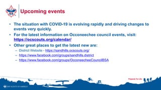 Upcoming events
• The situation with COVID-19 is evolving rapidly and driving changes to
events very quickly.
• For the latest information on Occoneechee council events, visit:
https://ocscouts.org/calendar/
• Other great places to get the latest new are:
– District Website - https://sandhills.ocscouts.org/
– https://www.facebook.com/groups/sandhills.district
– https://www.facebook.com/groups/OcconeecheeCouncilBSA
 