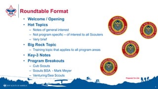 Roundtable Format
• Welcome / Opening
• Hot Topics
– Notes of general interest
– Not program specific – of interest to all Scouters
– Very brief
• Big Rock Topic
– Training topic that applies to all program areas
• Key-3 Notes
• Program Breakouts
– Cub Scouts
– Scouts BSA - Mark Meyer
– Venturing/Sea Scouts
5
 