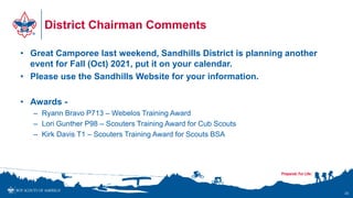 District Chairman Comments
• Great Camporee last weekend, Sandhills District is planning another
event for Fall (Oct) 2021, put it on your calendar.
• Please use the Sandhills Website for your information.
• Awards -
– Ryann Bravo P713 – Webelos Training Award
– Lori Gunther P98 – Scouters Training Award for Cub Scouts
– Kirk Davis T1 – Scouters Training Award for Scouts BSA
25
 