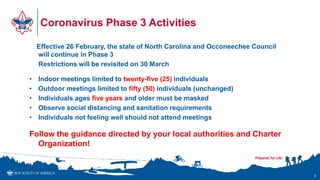 Coronavirus Phase 3 Activities
Effective 26 February, the state of North Carolina and Occoneechee Council
will continue in Phase 3
Restrictions will be revisited on 30 March
• Indoor meetings limited to twenty-five (25) individuals
• Outdoor meetings limited to fifty (50) individuals (unchanged)
• Individuals ages five years and older must be masked
• Observe social distancing and sanitation requirements
• Individuals not feeling well should not attend meetings
Follow the guidance directed by your local authorities and Charter
Organization!
6
 